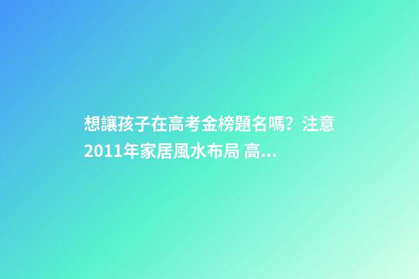 想讓孩子在高考金榜題名嗎？注意2011年家居風水布局 高考風水七